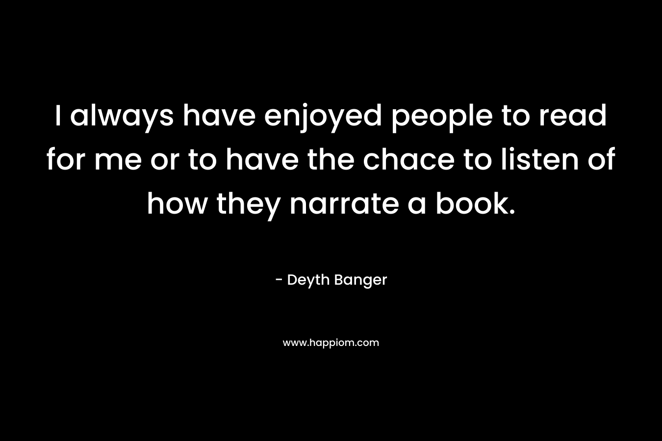 I always have enjoyed people to read for me or to have the chace to listen of how they narrate a book. – Deyth Banger