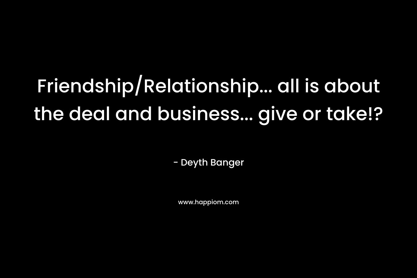 Friendship/Relationship... all is about the deal and business... give or take!?