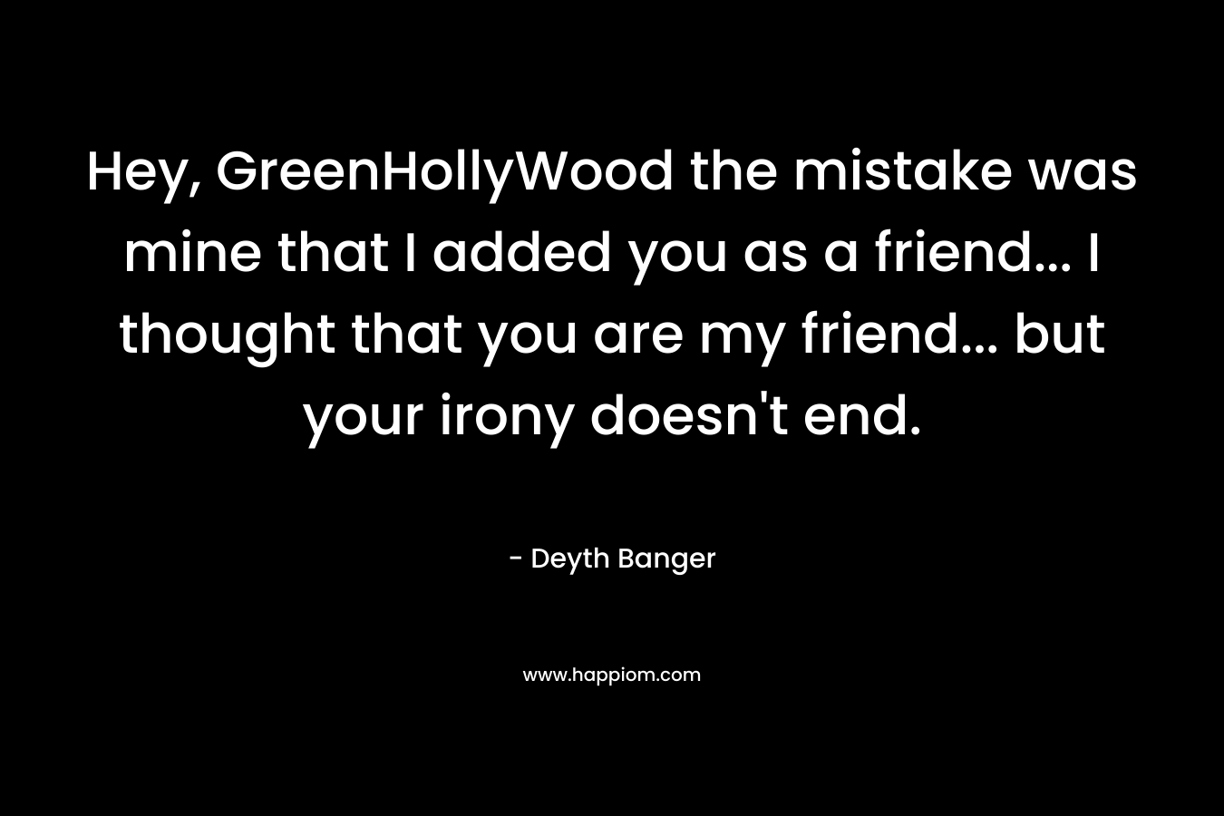 Hey, GreenHollyWood the mistake was mine that I added you as a friend... I thought that you are my friend... but your irony doesn't end.