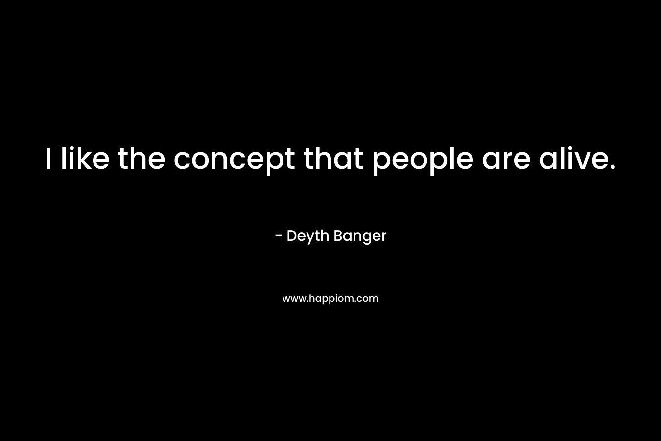 I like the concept that people are alive.