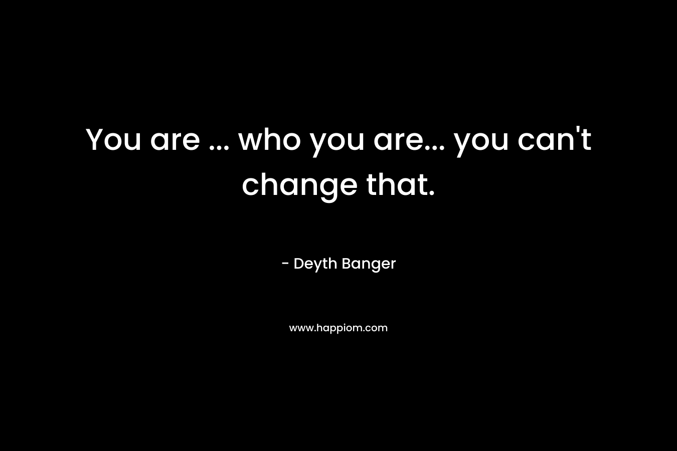 You are ... who you are... you can't change that.
