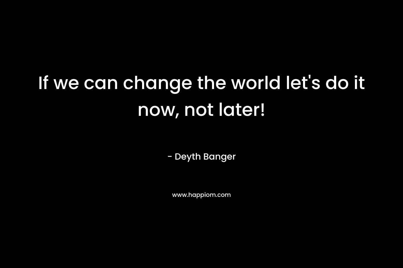 If we can change the world let's do it now, not later!