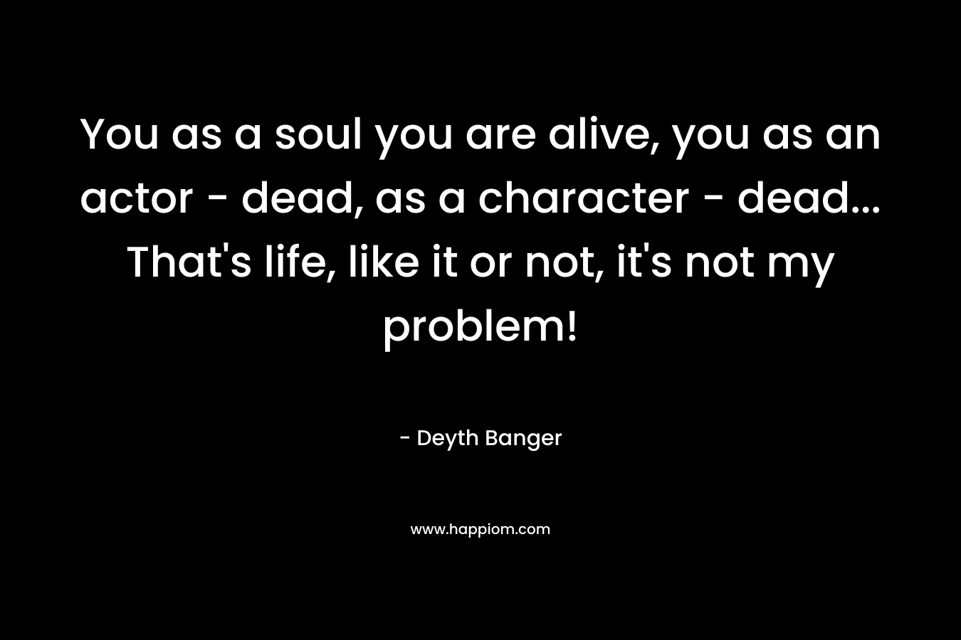 You as a soul you are alive, you as an actor - dead, as a character - dead... That's life, like it or not, it's not my problem!