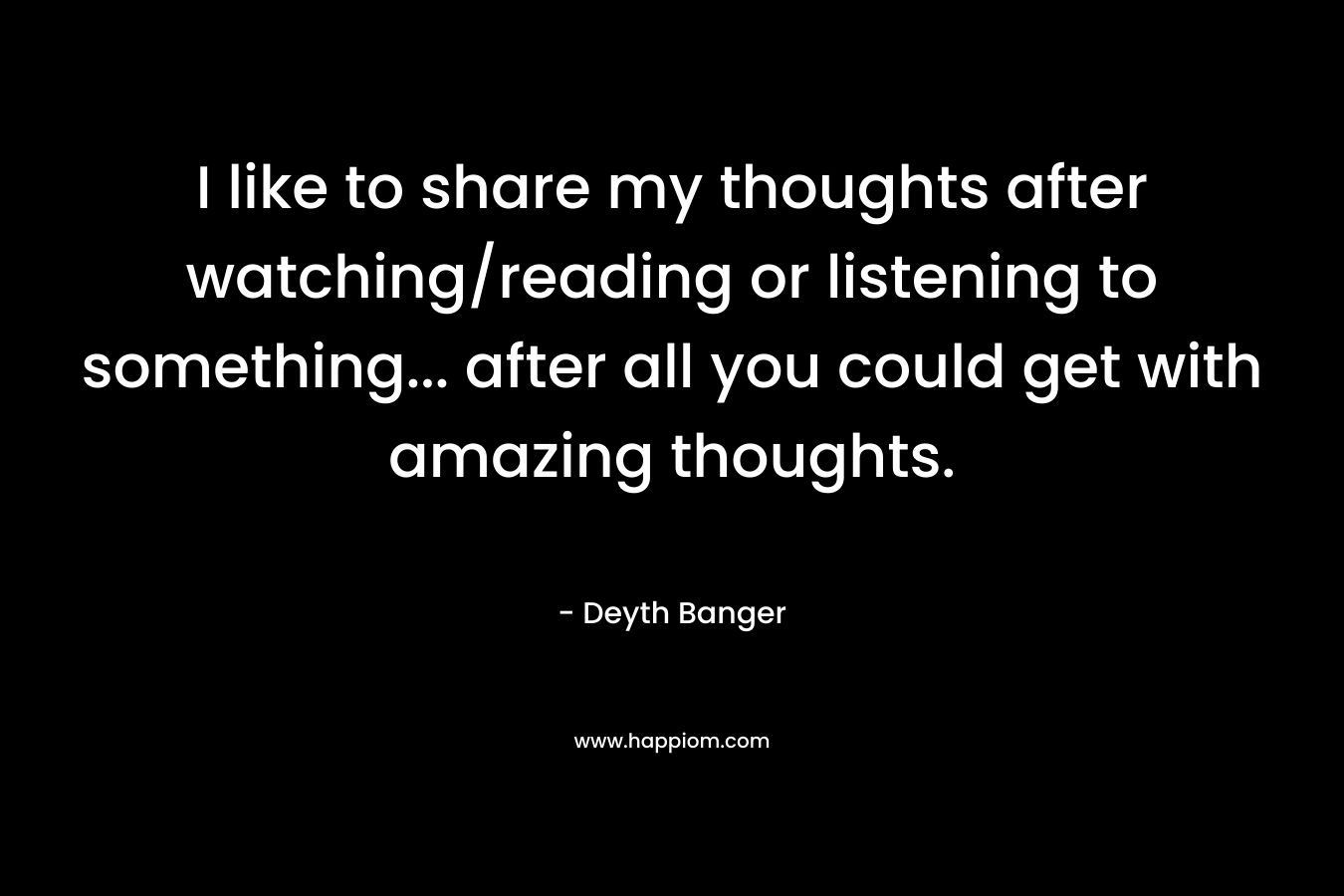 I like to share my thoughts after watching/reading or listening to something… after all you could get with amazing thoughts. – Deyth Banger