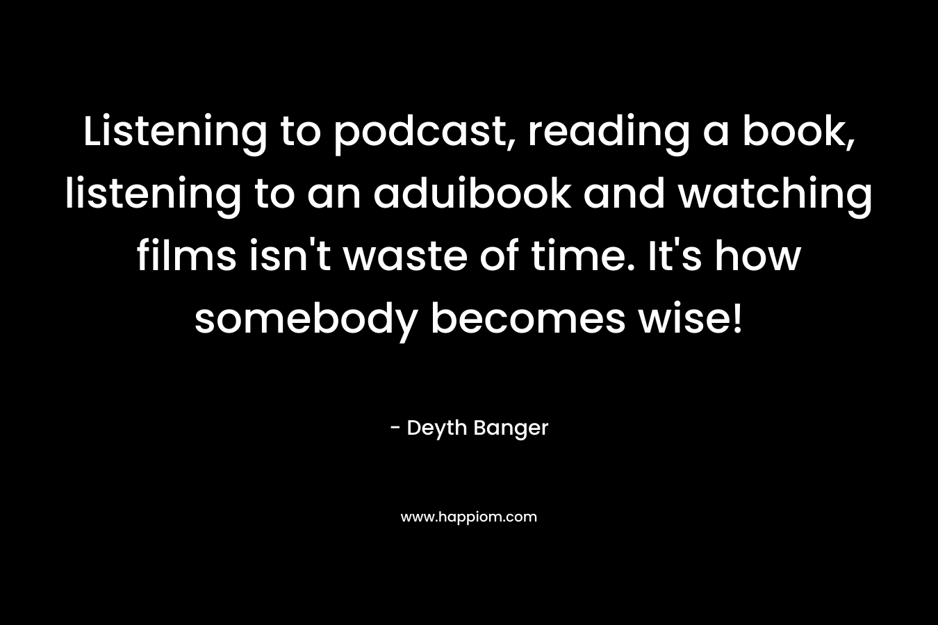 Listening to podcast, reading a book, listening to an aduibook and watching films isn't waste of time. It's how somebody becomes wise!