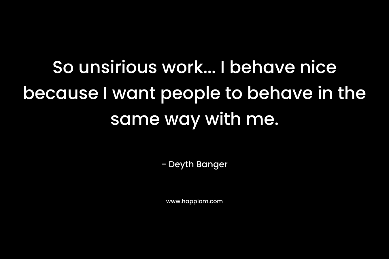 So unsirious work... I behave nice because I want people to behave in the same way with me.