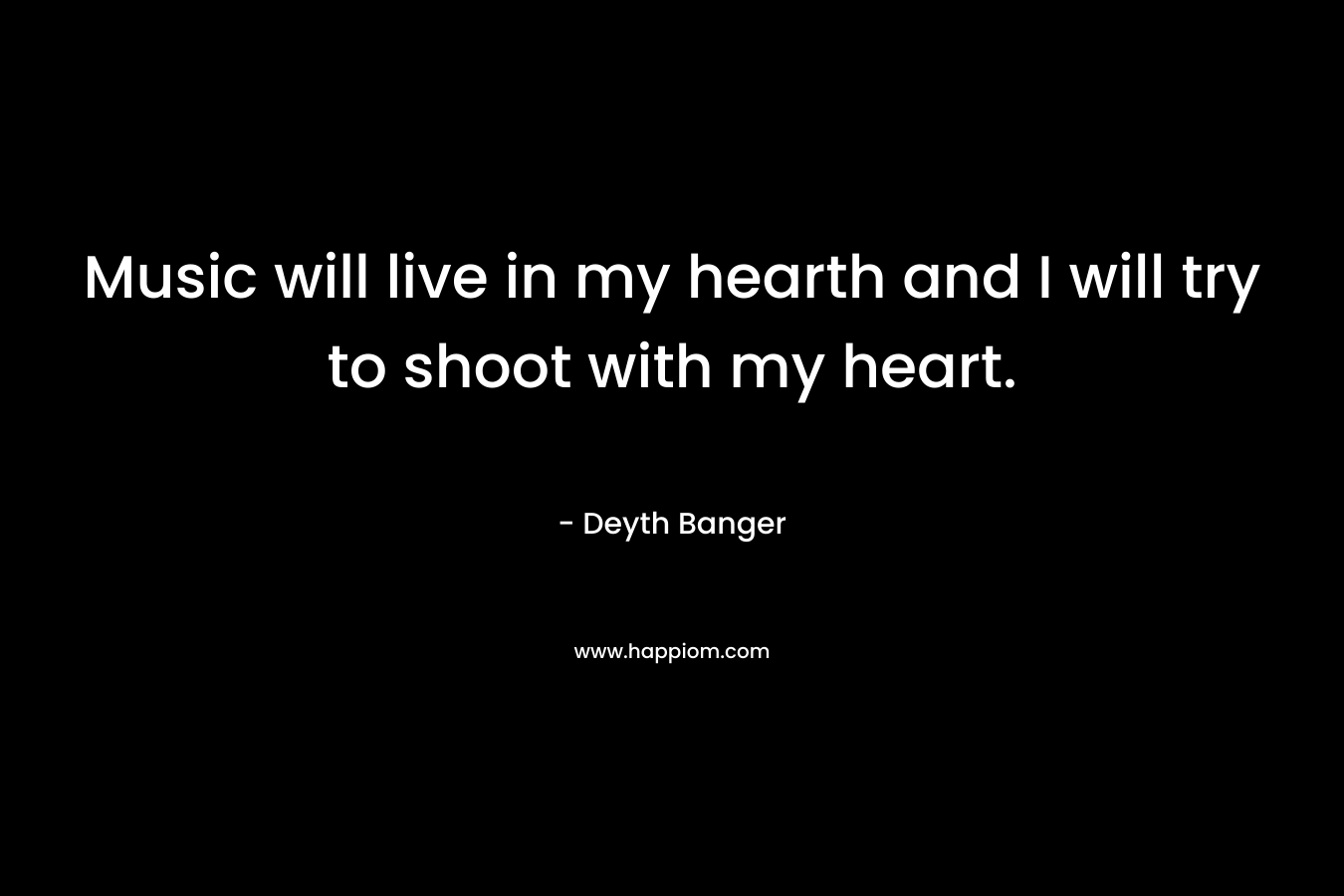 Music will live in my hearth and I will try to shoot with my heart. – Deyth Banger