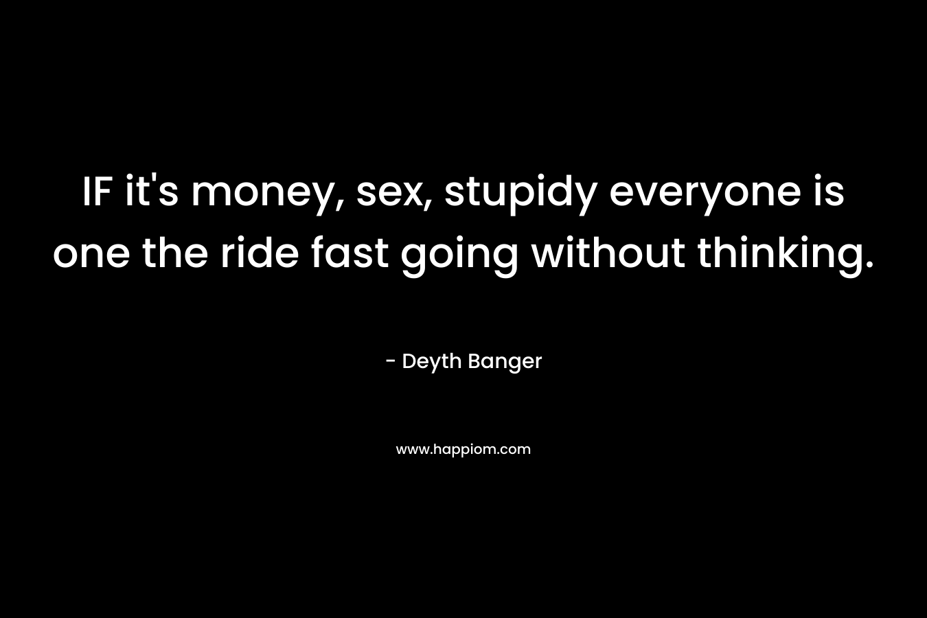 IF it's money, sex, stupidy everyone is one the ride fast going without thinking.
