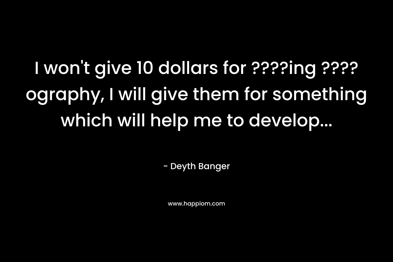 I won’t give 10 dollars for ????ing ????ography, I will give them for something which will help me to develop… – Deyth Banger