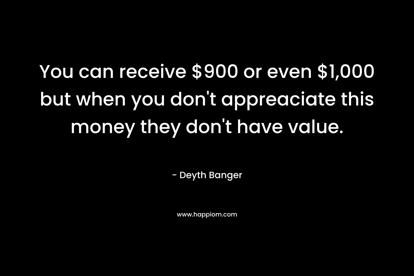 You can receive $900 or even $1,000 but when you don’t appreaciate this money they don’t have value. – Deyth Banger