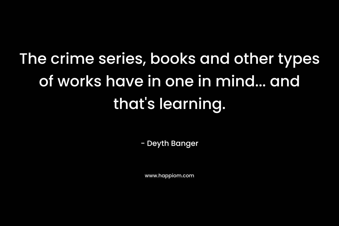 The crime series, books and other types of works have in one in mind… and that’s learning. – Deyth Banger