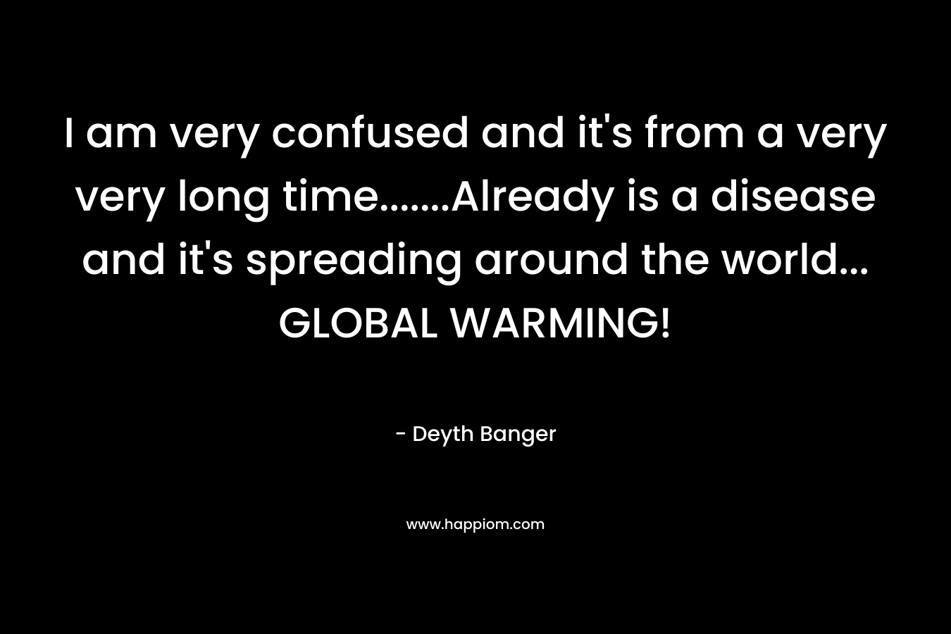 I am very confused and it’s from a very very long time…….Already is a disease and it’s spreading around the world… GLOBAL WARMING! – Deyth Banger