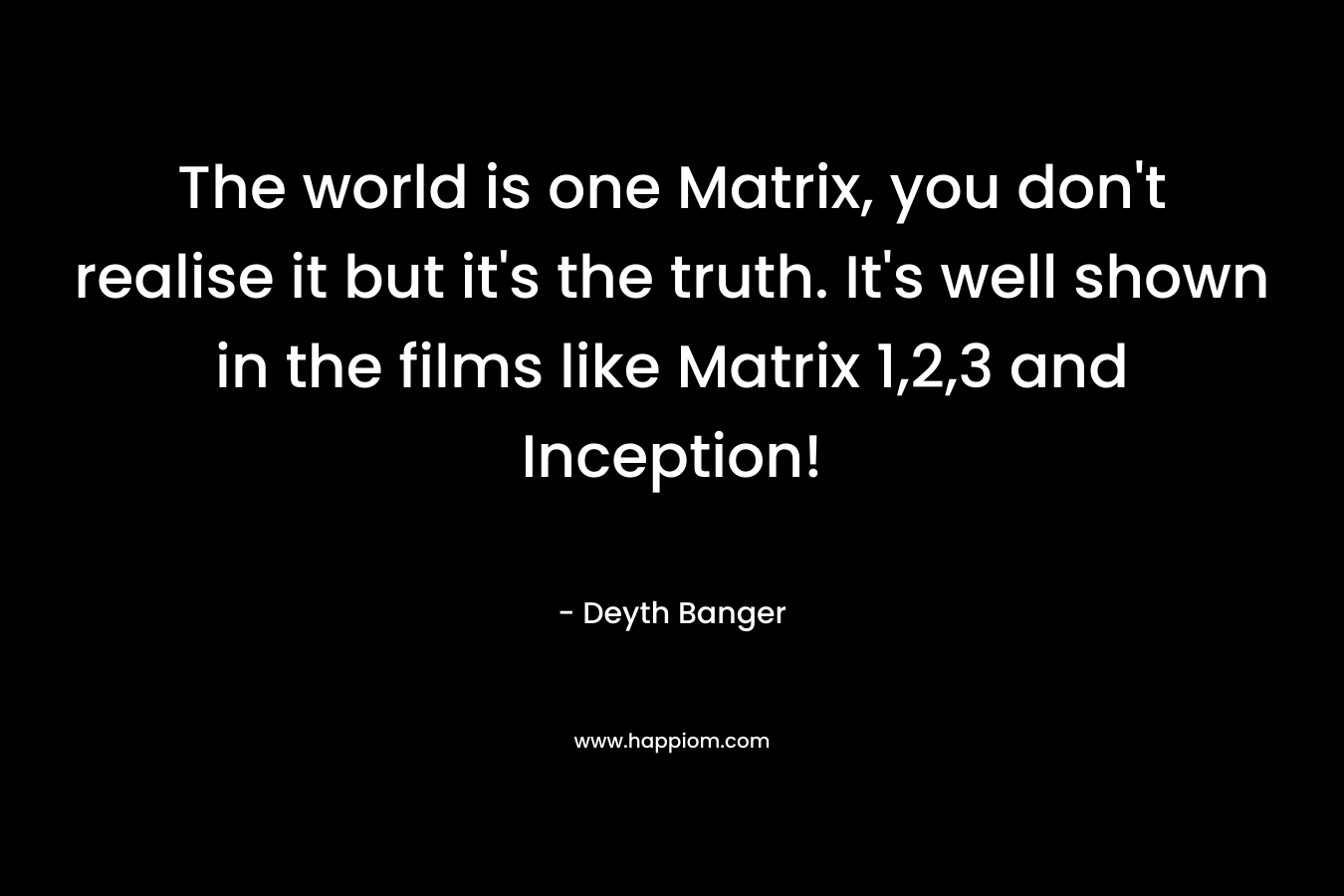 The world is one Matrix, you don’t realise it but it’s the truth. It’s well shown in the films like Matrix 1,2,3 and Inception! – Deyth Banger