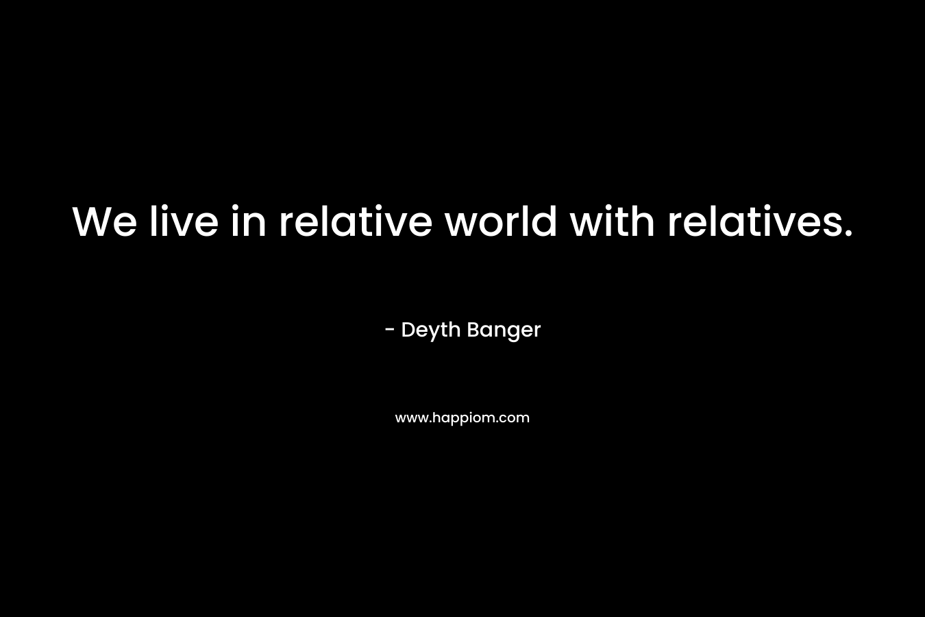 We live in relative world with relatives.