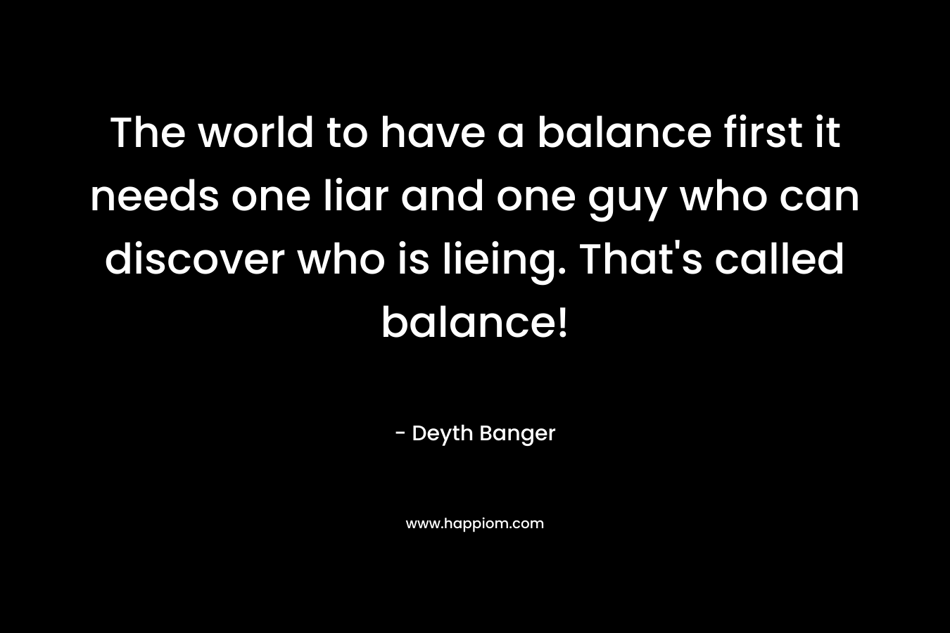 The world to have a balance first it needs one liar and one guy who can discover who is lieing. That's called balance!