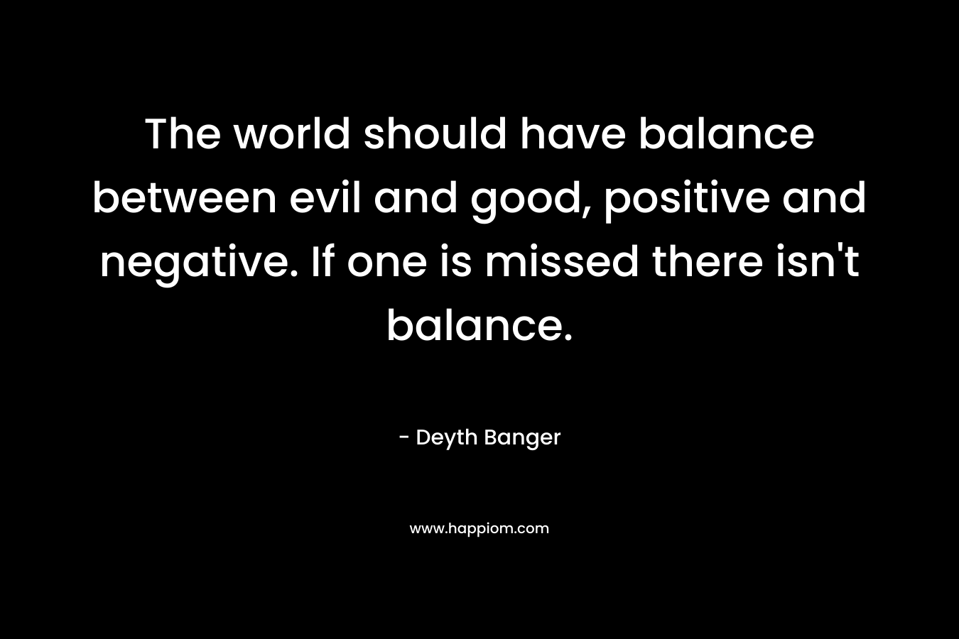 The world should have balance between evil and good, positive and negative. If one is missed there isn't balance.