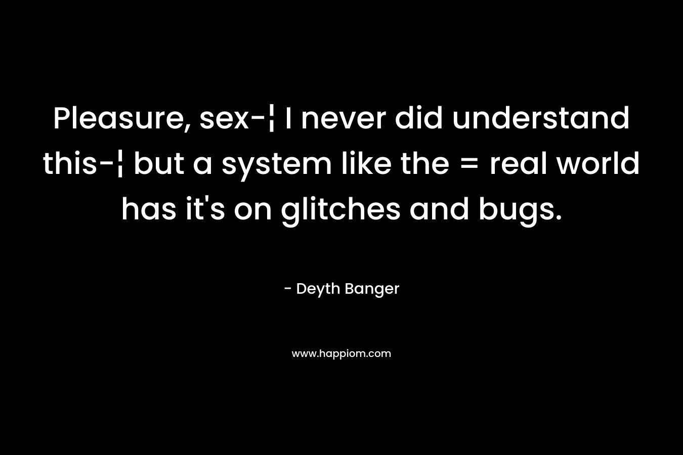 Pleasure, sex-¦ I never did understand this-¦ but a system like the = real world has it’s on glitches and bugs. – Deyth Banger