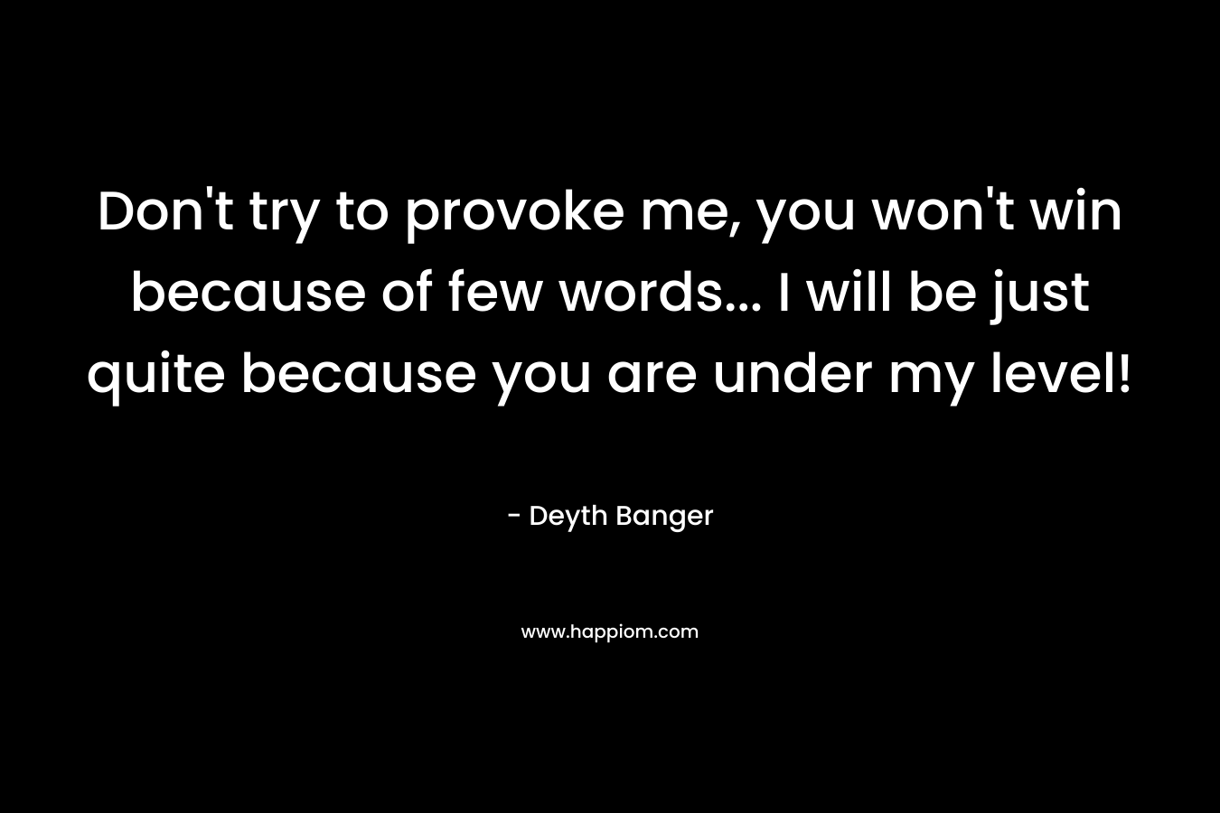 Don't try to provoke me, you won't win because of few words... I will be just quite because you are under my level!