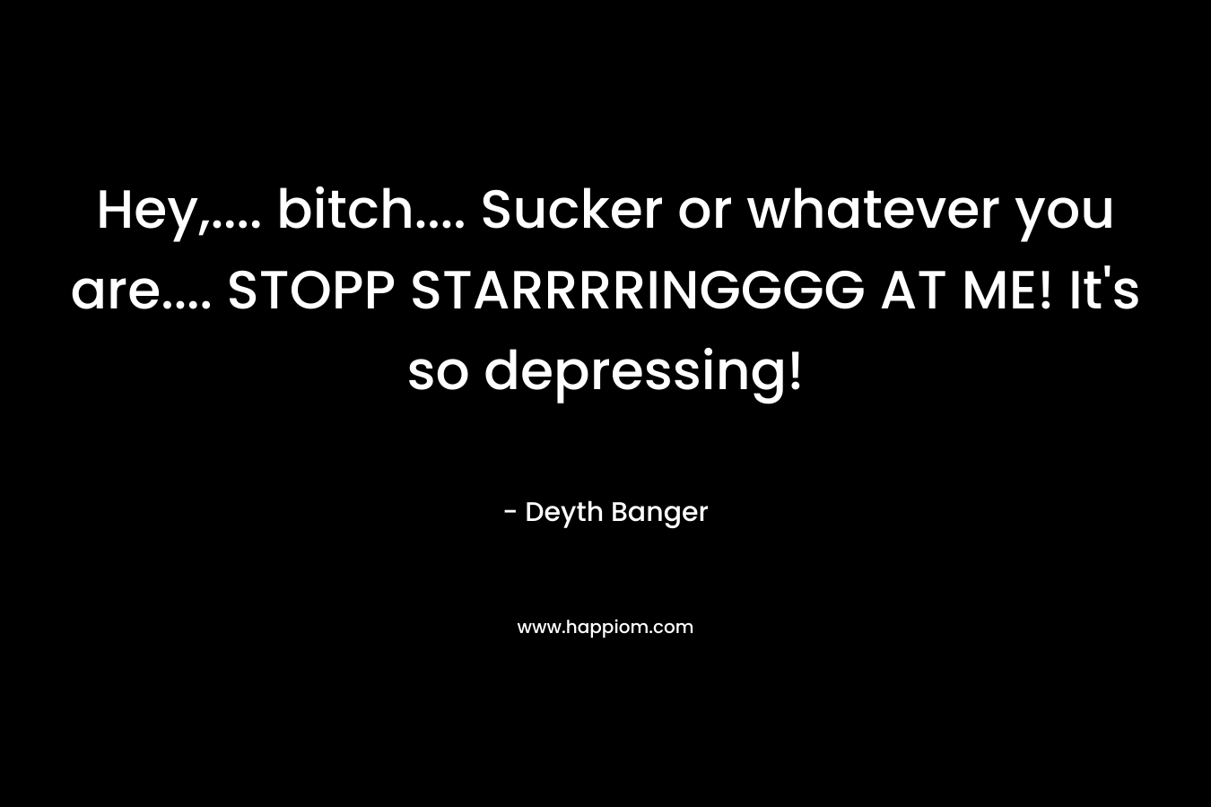 Hey,…. bitch…. Sucker or whatever you are…. STOPP STARRRRINGGGG AT ME! It’s so depressing! – Deyth Banger