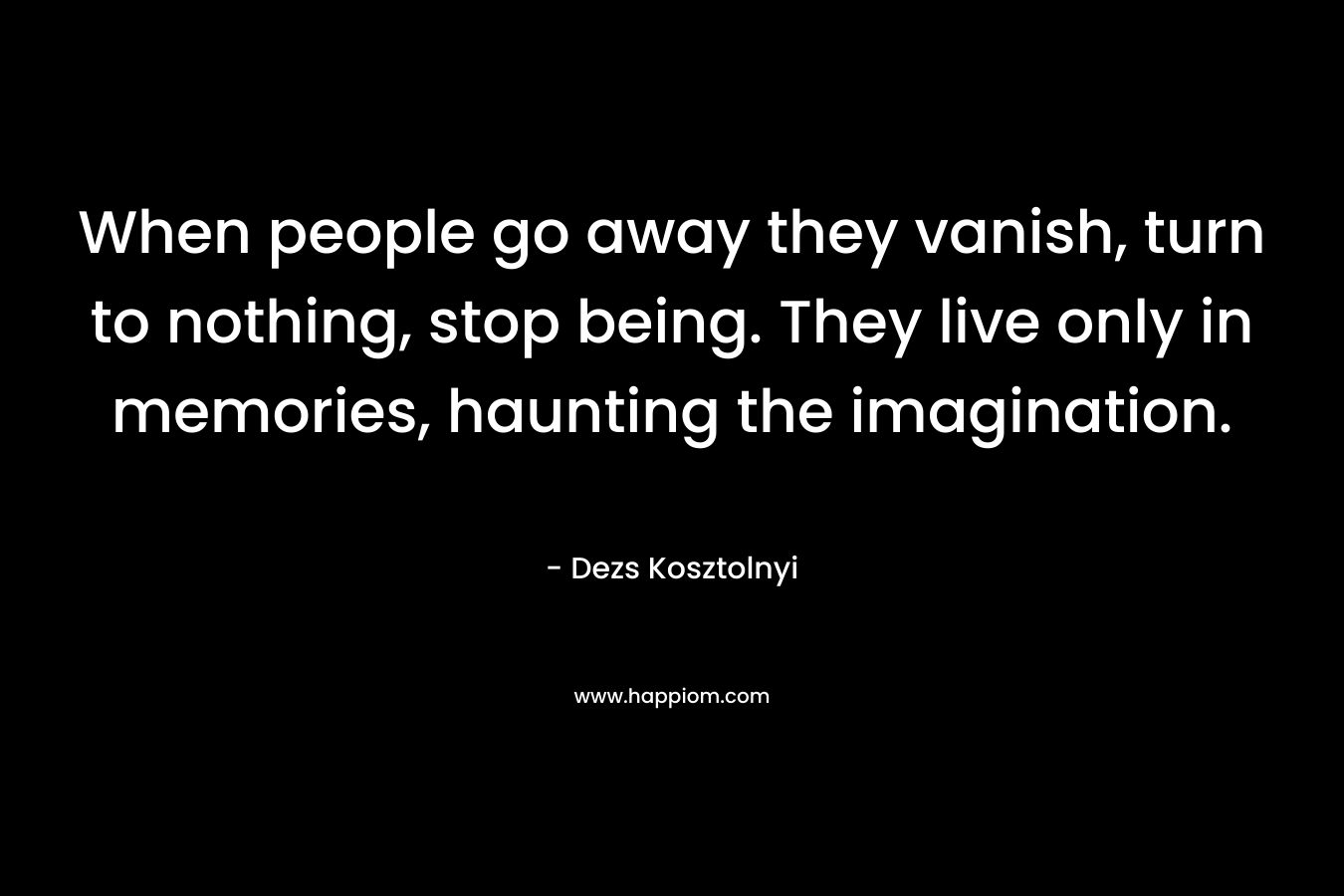 When people go away they vanish, turn to nothing, stop being. They live only in memories, haunting the imagination. – Dezs Kosztolnyi