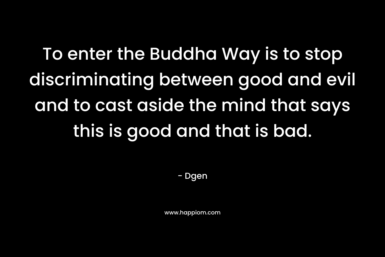 To enter the Buddha Way is to stop discriminating between good and evil and to cast aside the mind that says this is good and that is bad. – Dgen