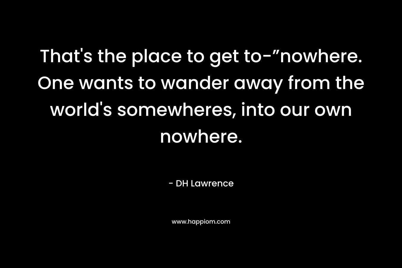 That’s the place to get to-”nowhere. One wants to wander away from the world’s somewheres, into our own nowhere. – DH Lawrence