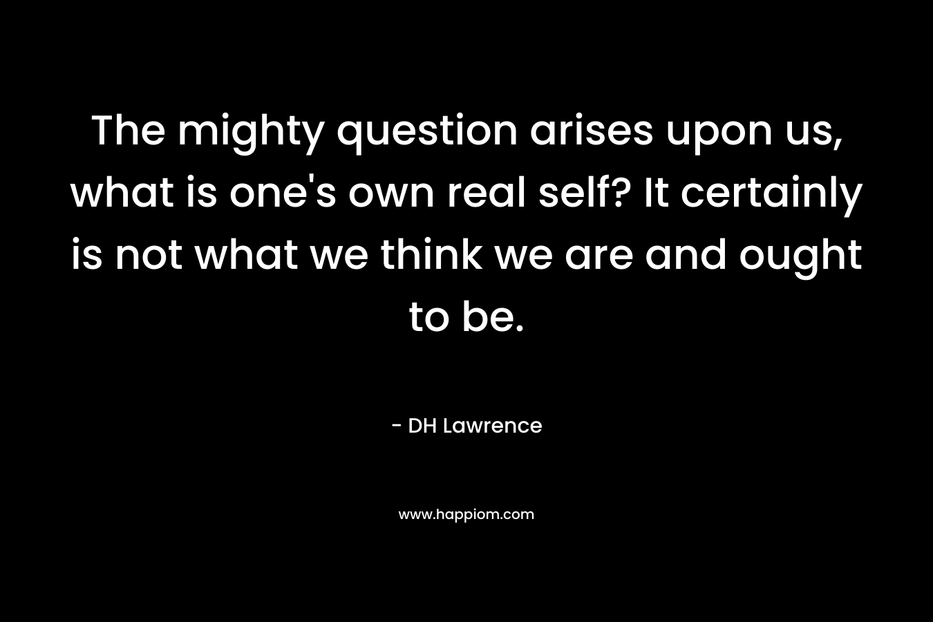 The mighty question arises upon us, what is one’s own real self? It certainly is not what we think we are and ought to be. – DH Lawrence