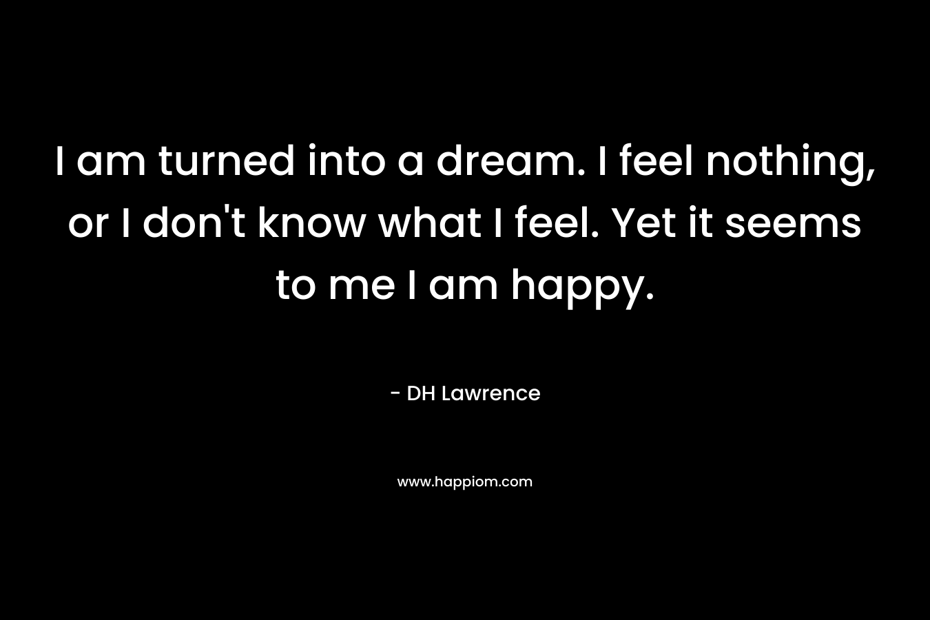 I am turned into a dream. I feel nothing, or I don’t know what I feel. Yet it seems to me I am happy. – DH Lawrence