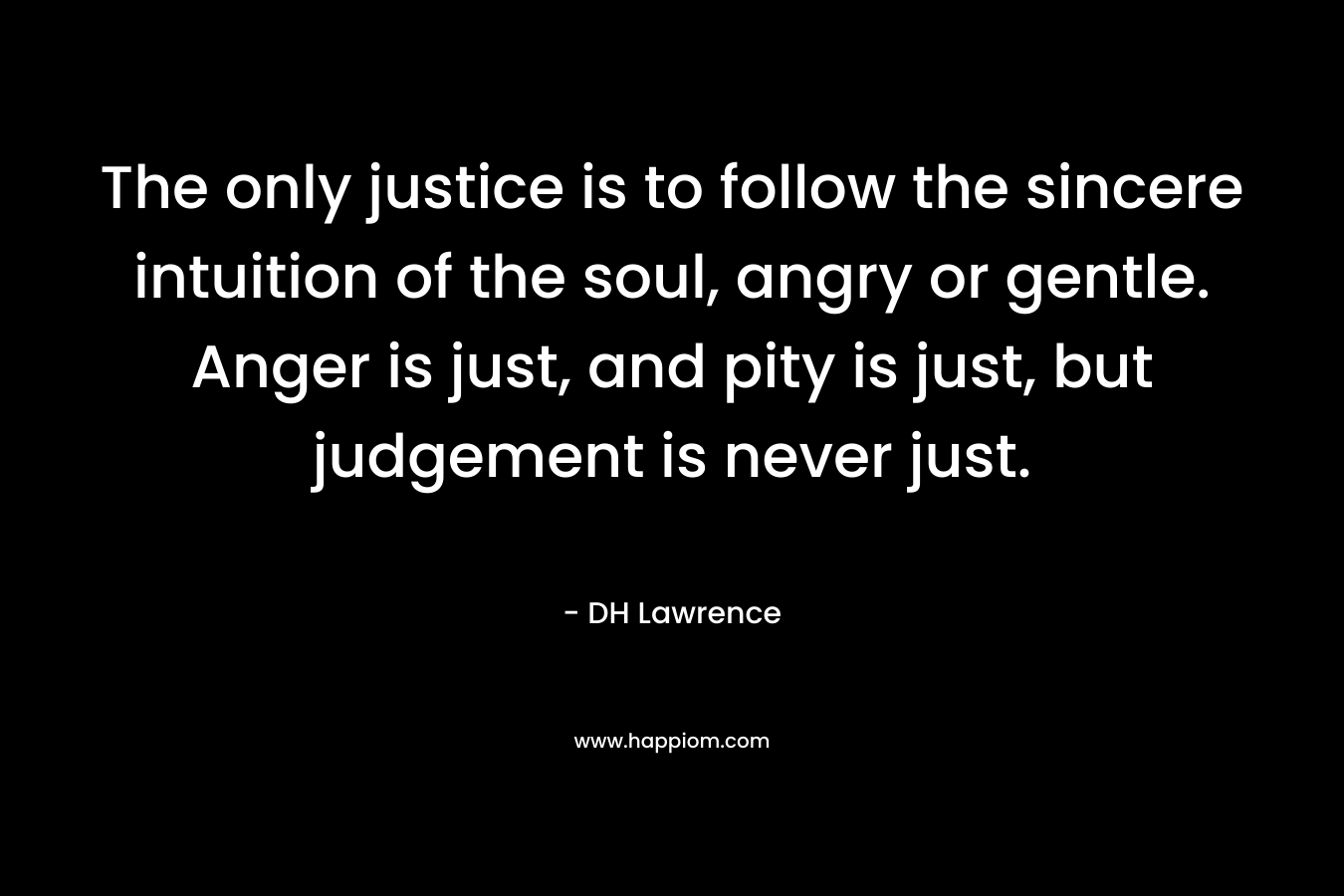 The only justice is to follow the sincere intuition of the soul, angry or gentle. Anger is just, and pity is just, but judgement is never just. – DH Lawrence