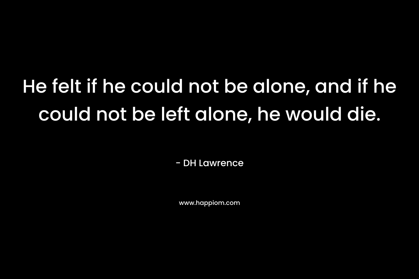 He felt if he could not be alone, and if he could not be left alone, he would die. – DH Lawrence