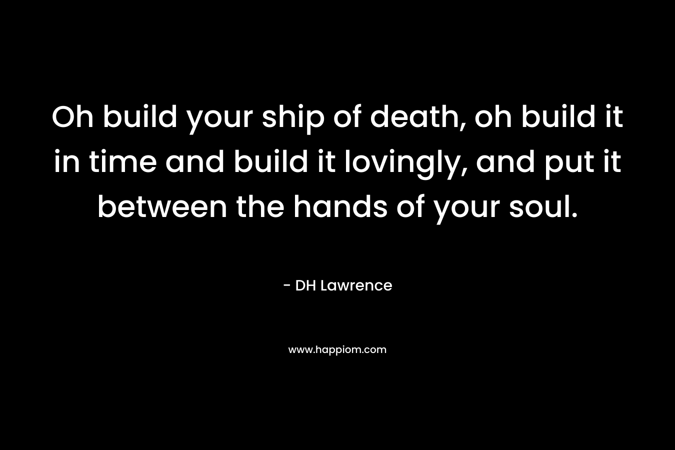 Oh build your ship of death, oh build it in time and build it lovingly, and put it between the hands of your soul. – DH Lawrence