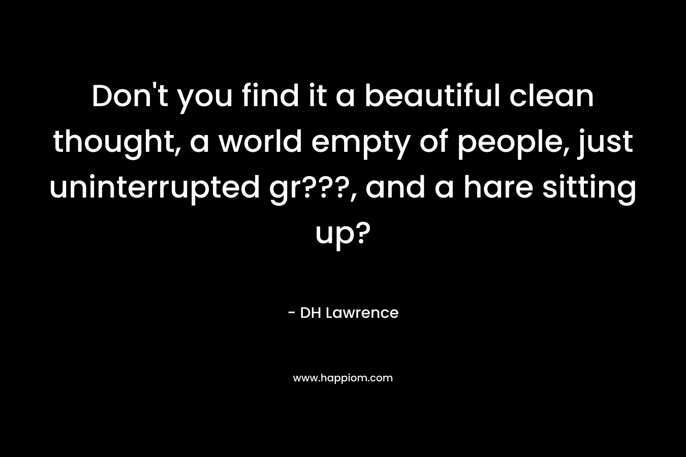 Don’t you find it a beautiful clean thought, a world empty of people, just uninterrupted gr???, and a hare sitting up? – DH Lawrence