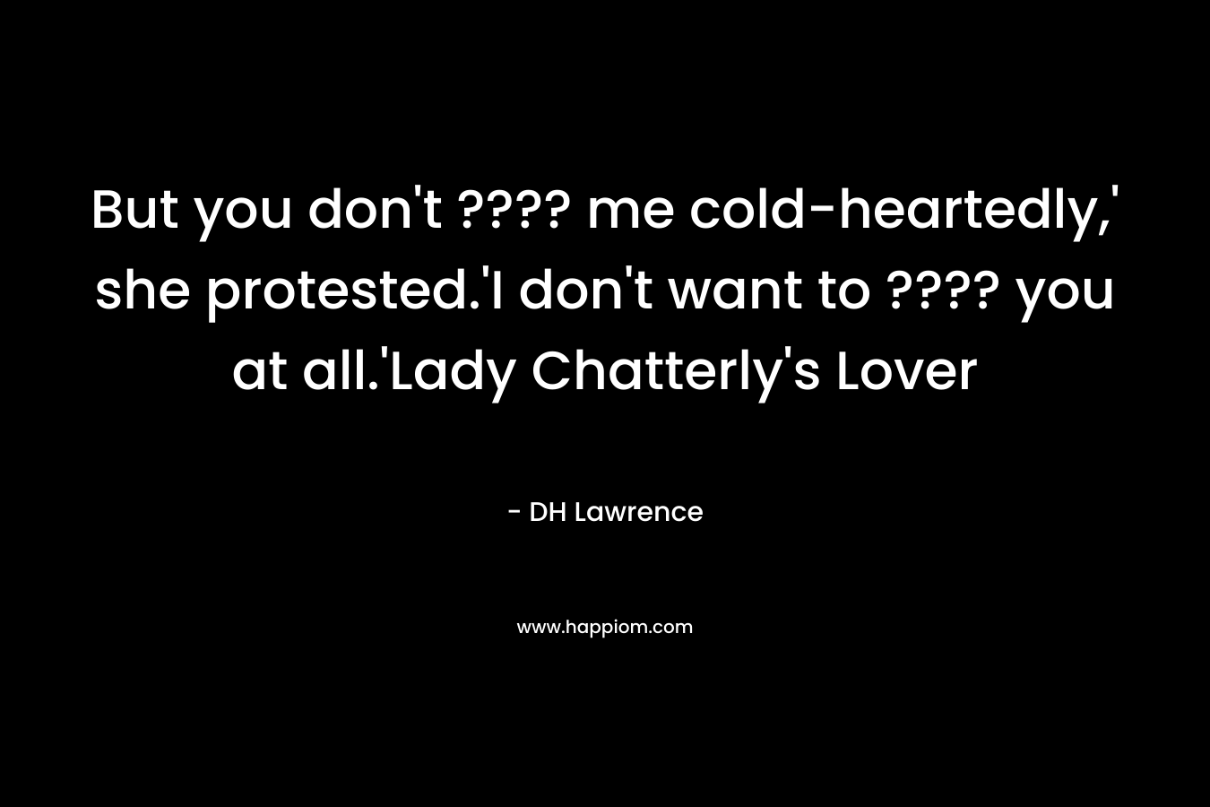 But you don’t ???? me cold-heartedly,’ she protested.’I don’t want to ???? you at all.’Lady Chatterly’s Lover – DH Lawrence