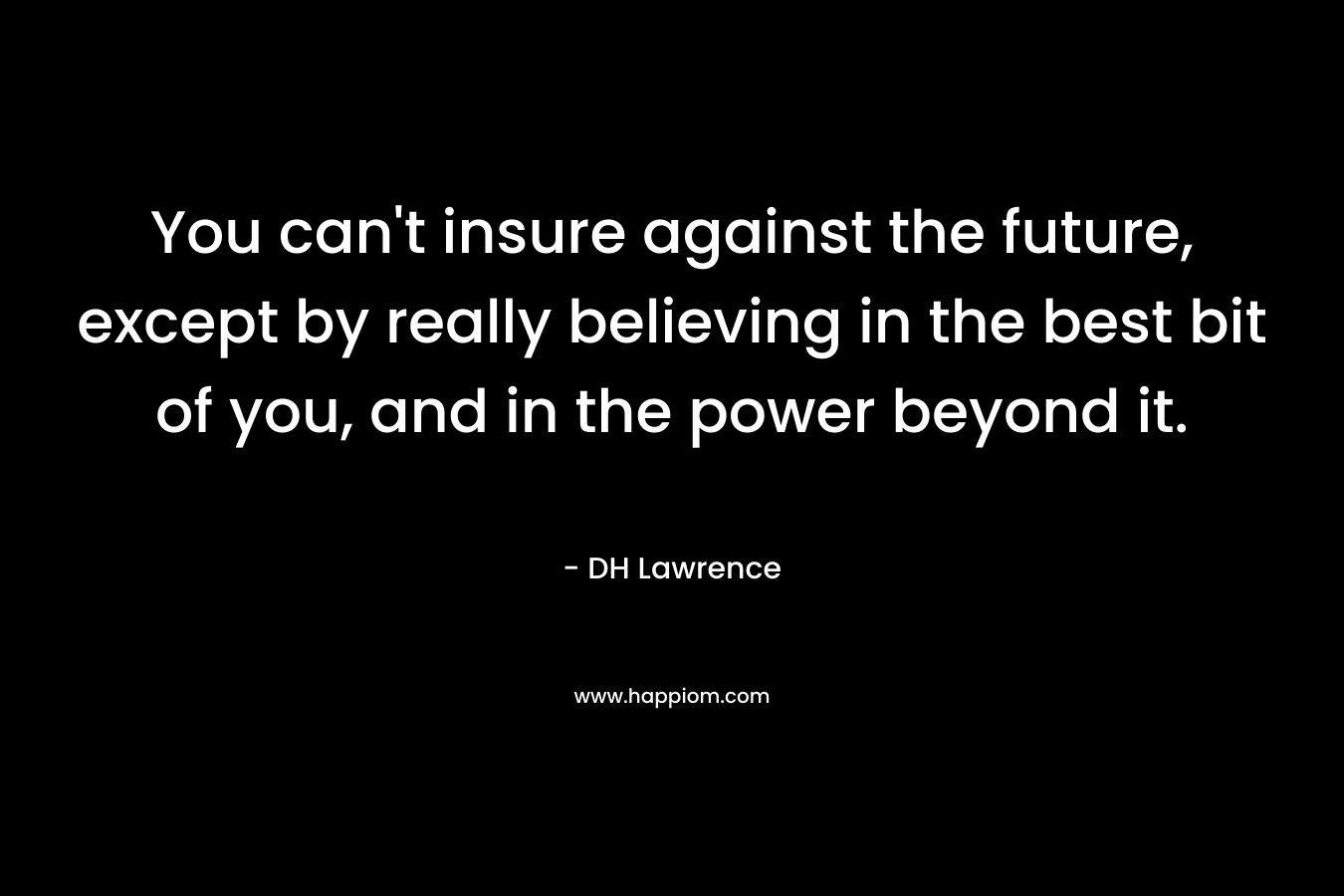 You can’t insure against the future, except by really believing in the best bit of you, and in the power beyond it. – DH Lawrence