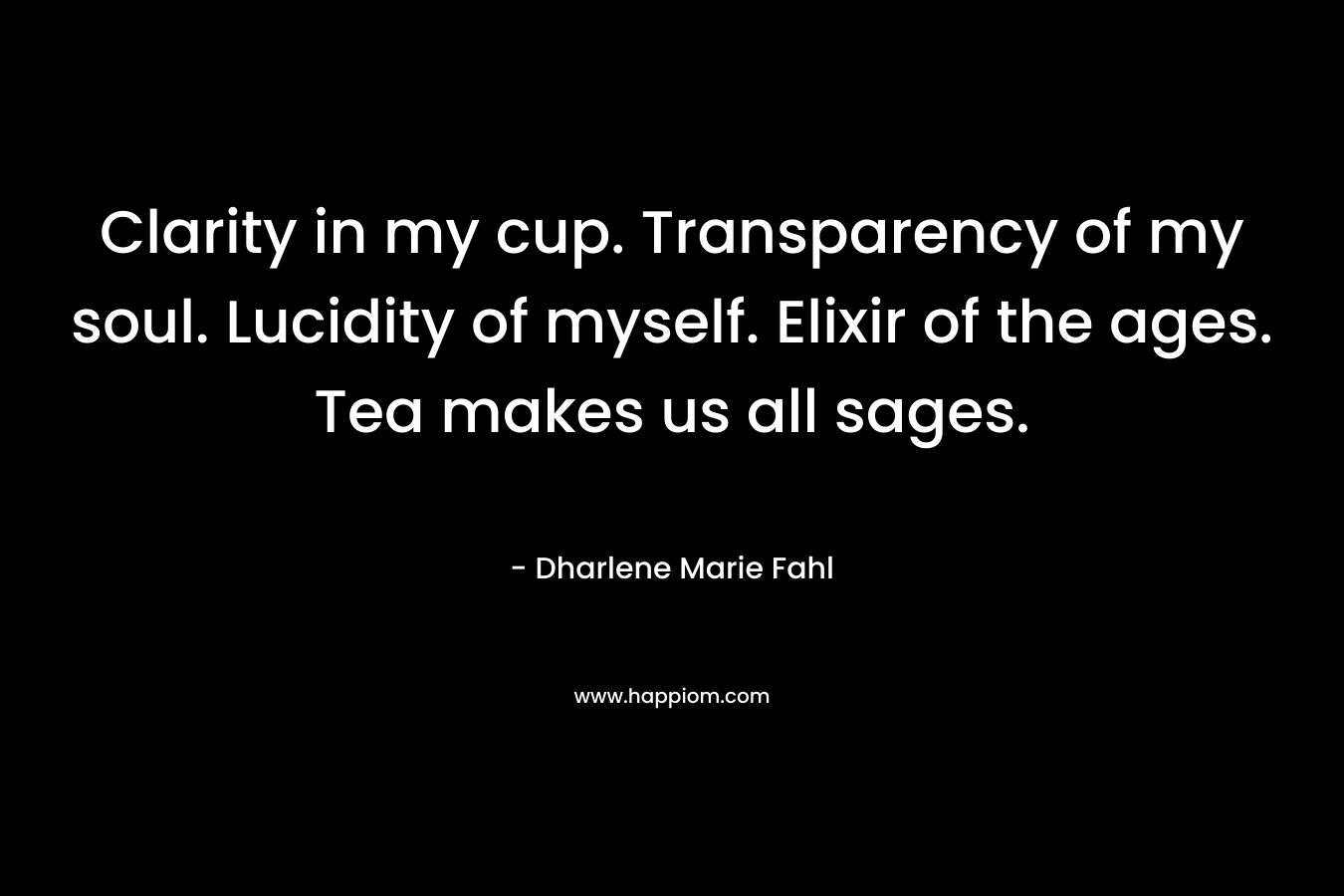 Clarity in my cup. Transparency of my soul. Lucidity of myself. Elixir of the ages. Tea makes us all sages. – Dharlene Marie Fahl