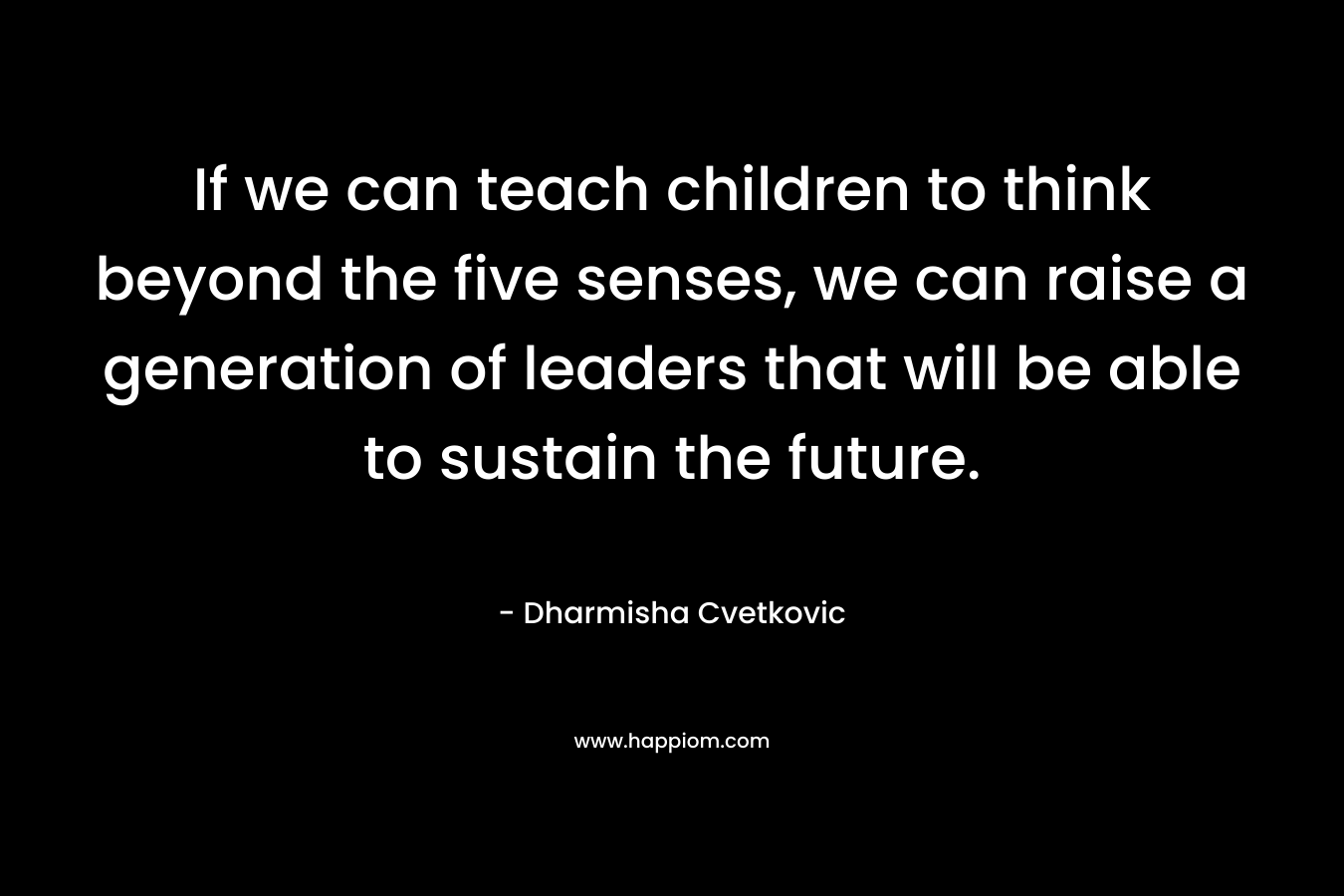 If we can teach children to think beyond the five senses, we can raise a generation of leaders that will be able to sustain the future. – Dharmisha Cvetkovic