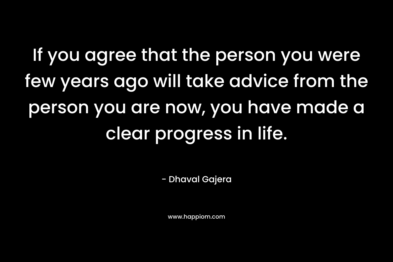 If you agree that the person you were few years ago will take advice from the person you are now, you have made a clear progress in life.