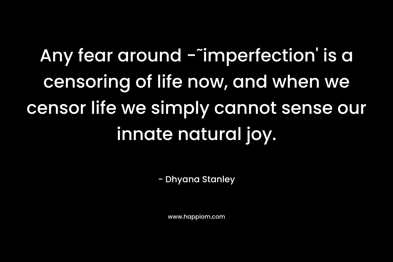 Any fear around -˜imperfection’ is a censoring of life now, and when we censor life we simply cannot sense our innate natural joy. – Dhyana Stanley