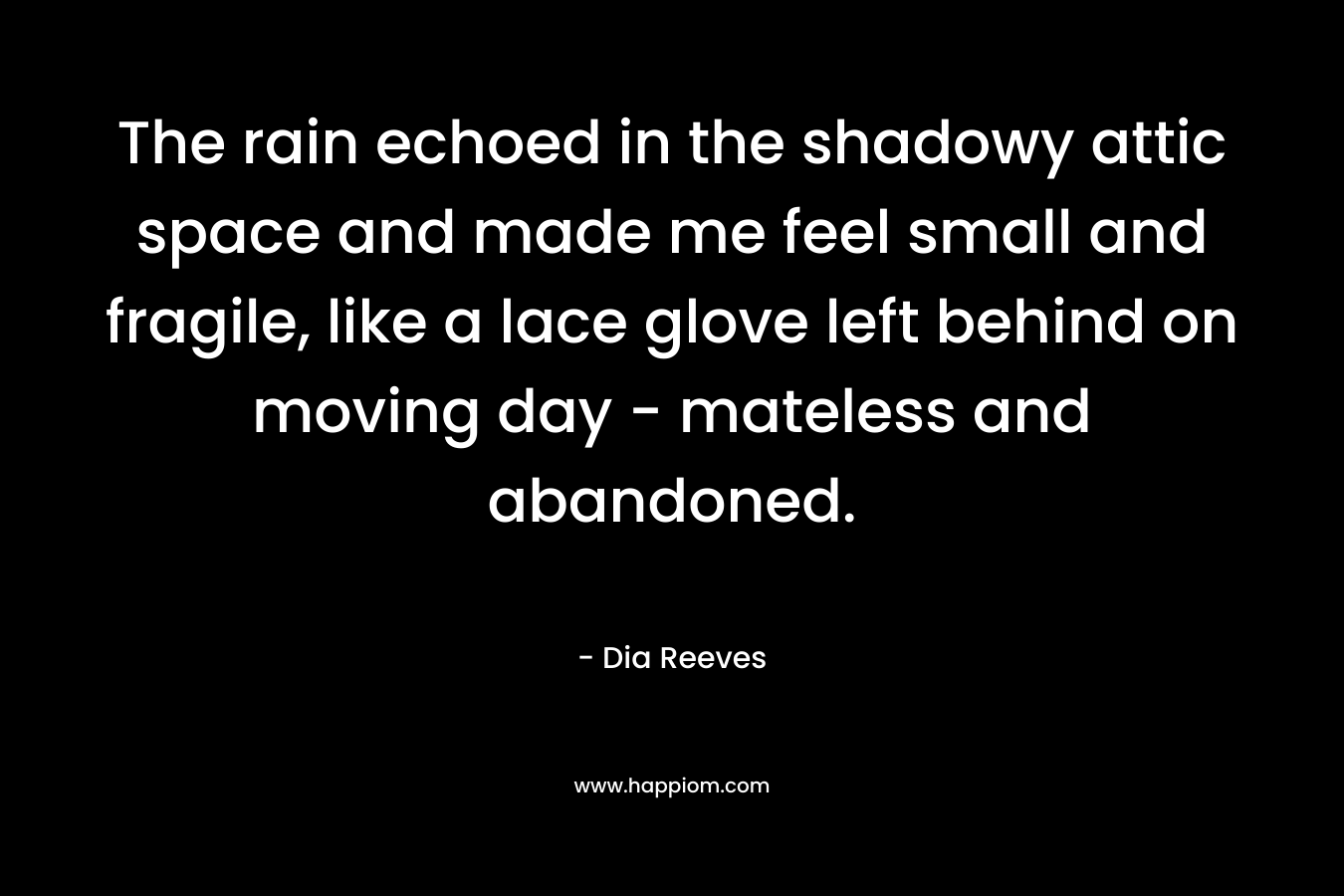 The rain echoed in the shadowy attic space and made me feel small and fragile, like a lace glove left behind on moving day – mateless and abandoned. – Dia Reeves