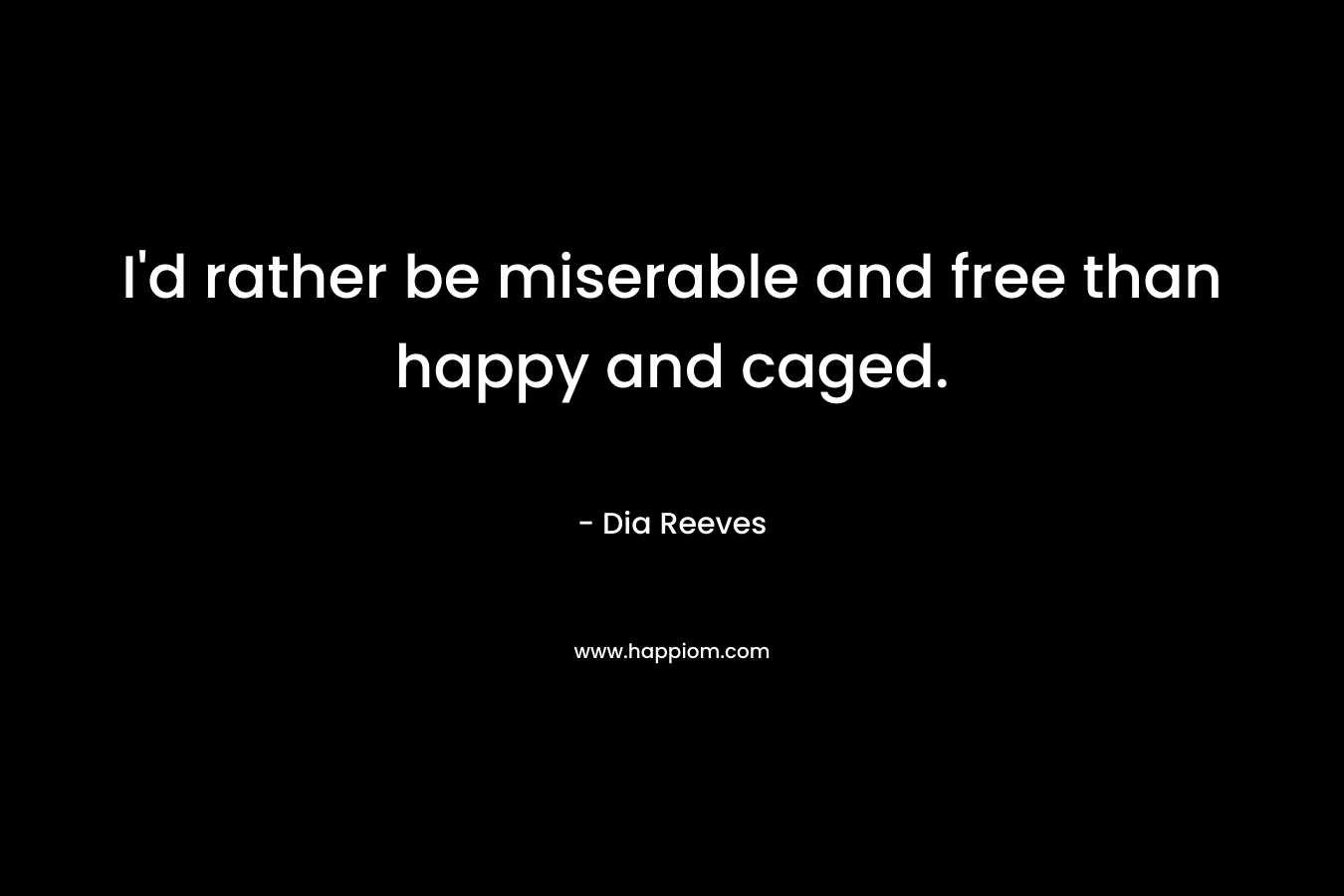 I'd rather be miserable and free than happy and caged.