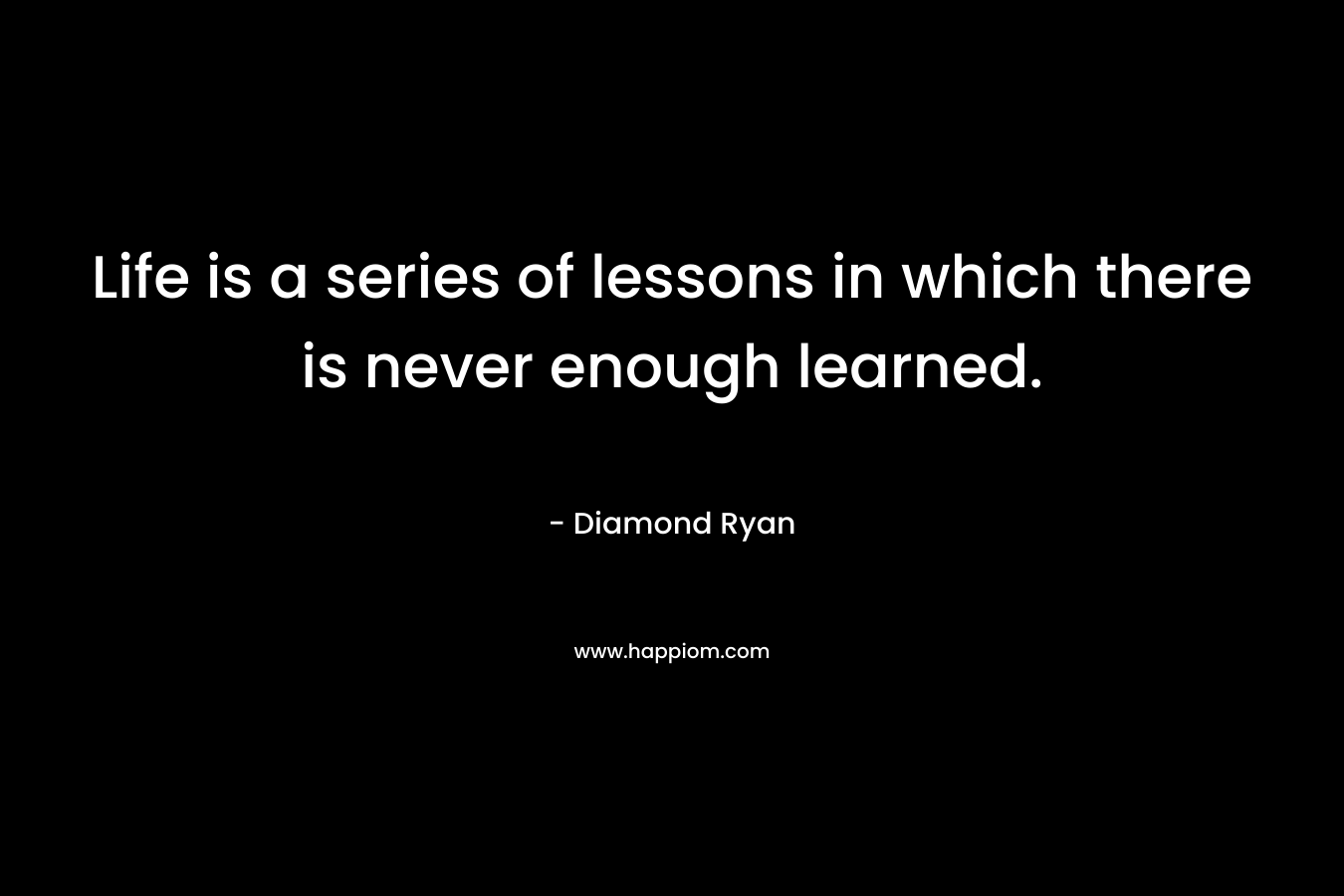 Life is a series of lessons in which there is never enough learned. – Diamond Ryan