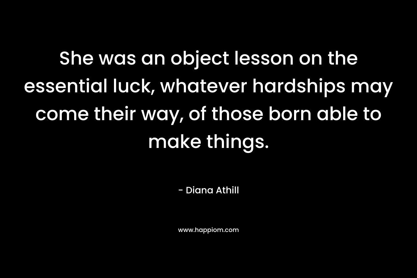 She was an object lesson on the essential luck, whatever hardships may come their way, of those born able to make things. – Diana Athill