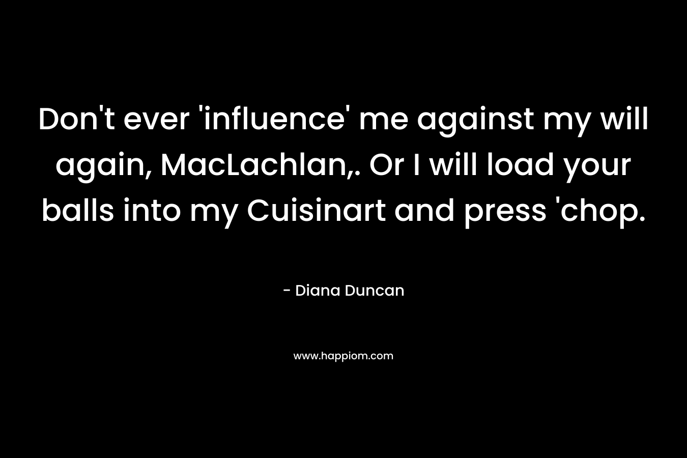 Don’t ever ‘influence’ me against my will again, MacLachlan,. Or I will load your balls into my Cuisinart and press ‘chop. – Diana Duncan
