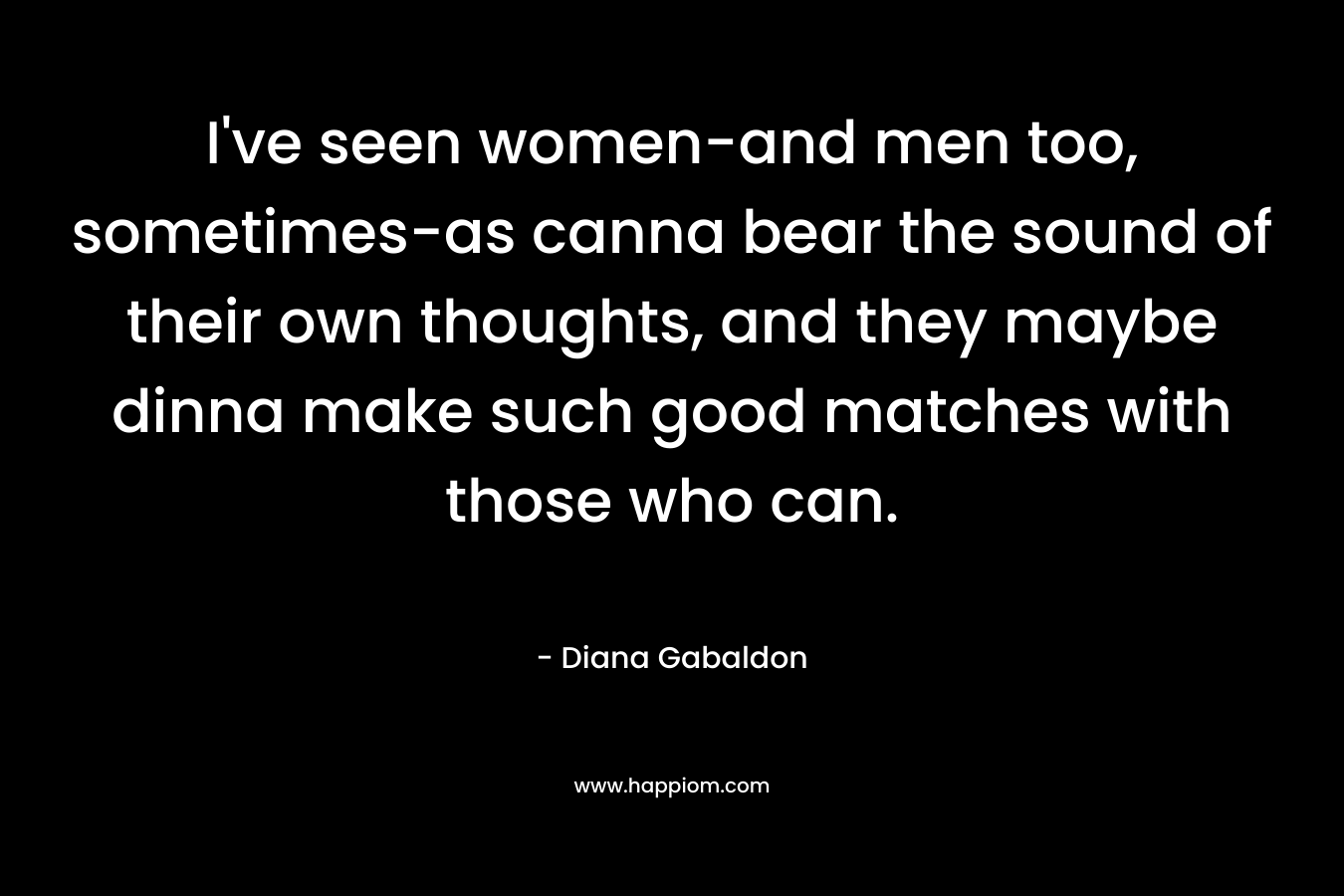 I've seen women-and men too, sometimes-as canna bear the sound of their own thoughts, and they maybe dinna make such good matches with those who can.