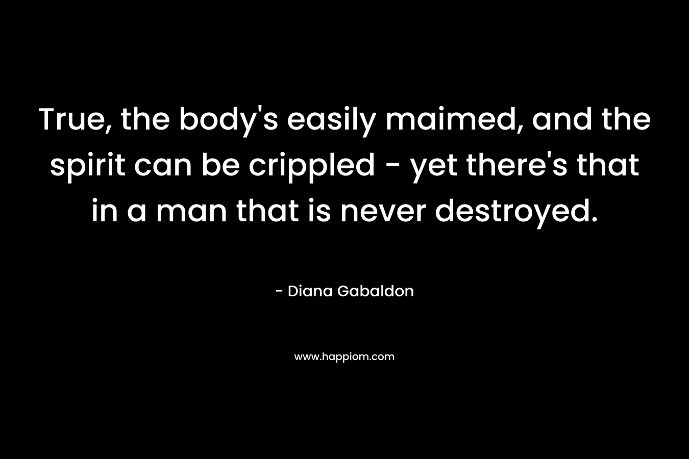 True, the body’s easily maimed, and the spirit can be crippled – yet there’s that in a man that is never destroyed. – Diana Gabaldon