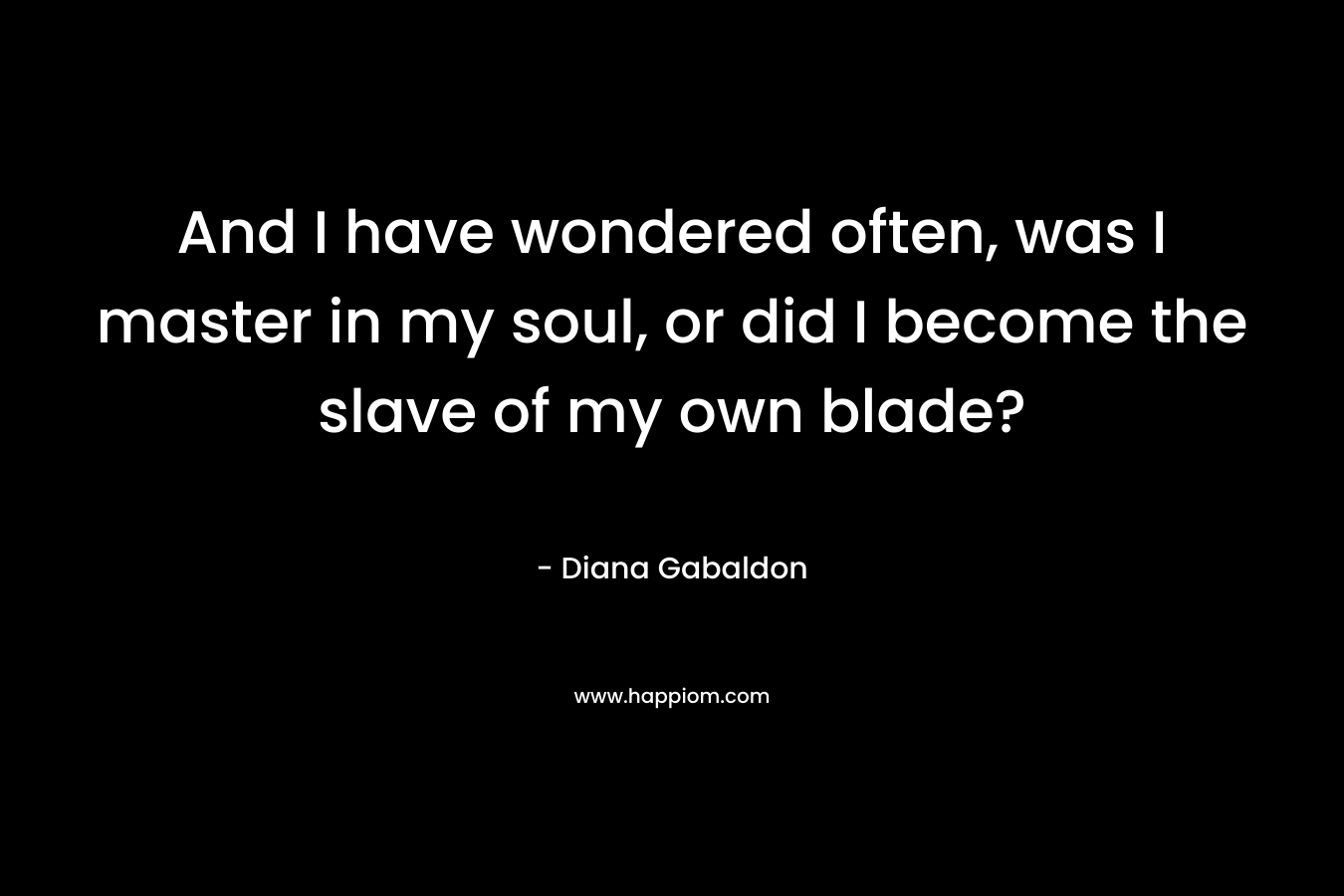 And I have wondered often, was I master in my soul, or did I become the slave of my own blade? – Diana Gabaldon