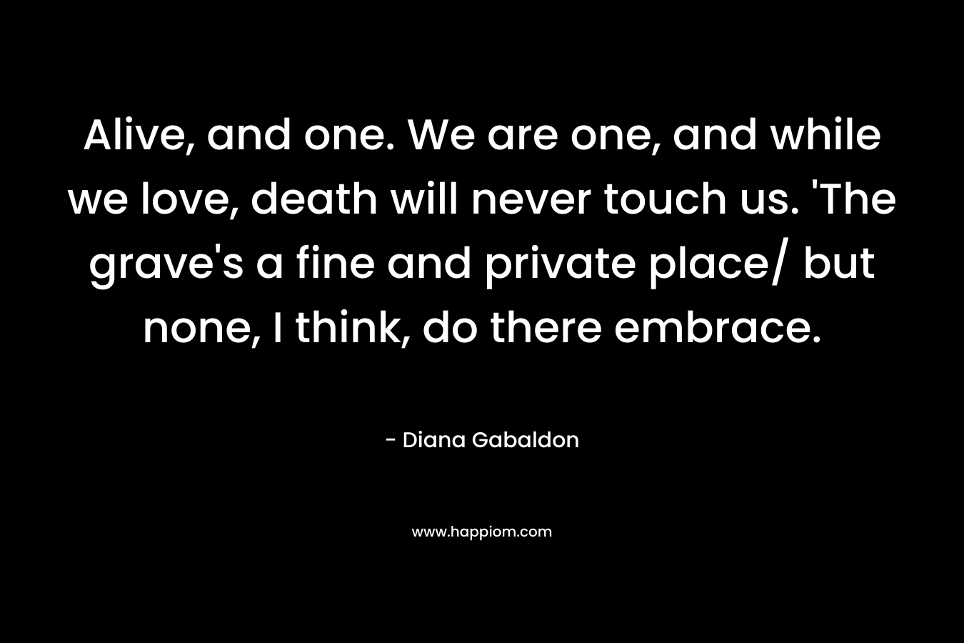 Alive, and one. We are one, and while we love, death will never touch us. ‘The grave’s a fine and private place/ but none, I think, do there embrace. – Diana Gabaldon