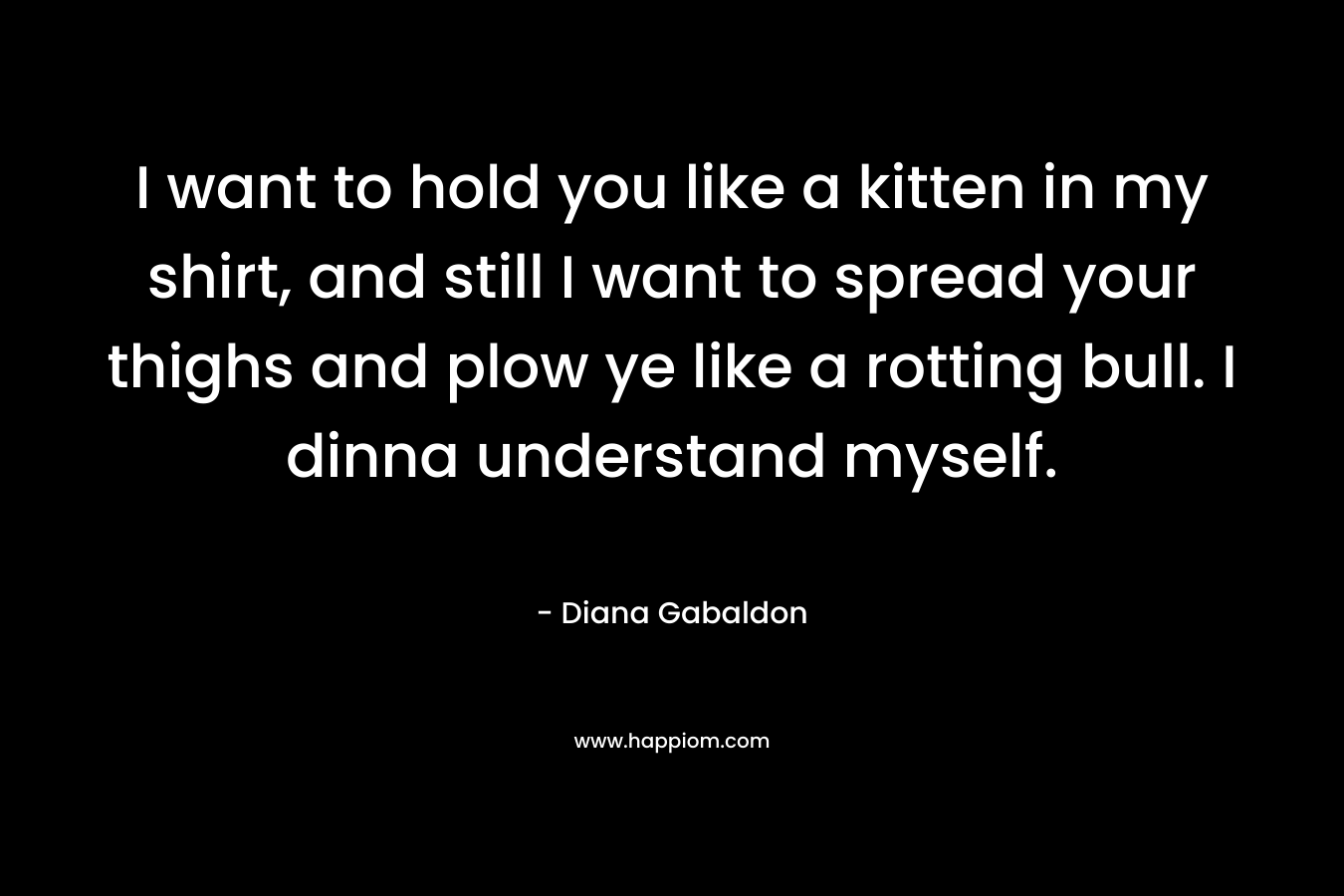 I want to hold you like a kitten in my shirt, and still I want to spread your thighs and plow ye like a rotting bull. I dinna understand myself. – Diana Gabaldon