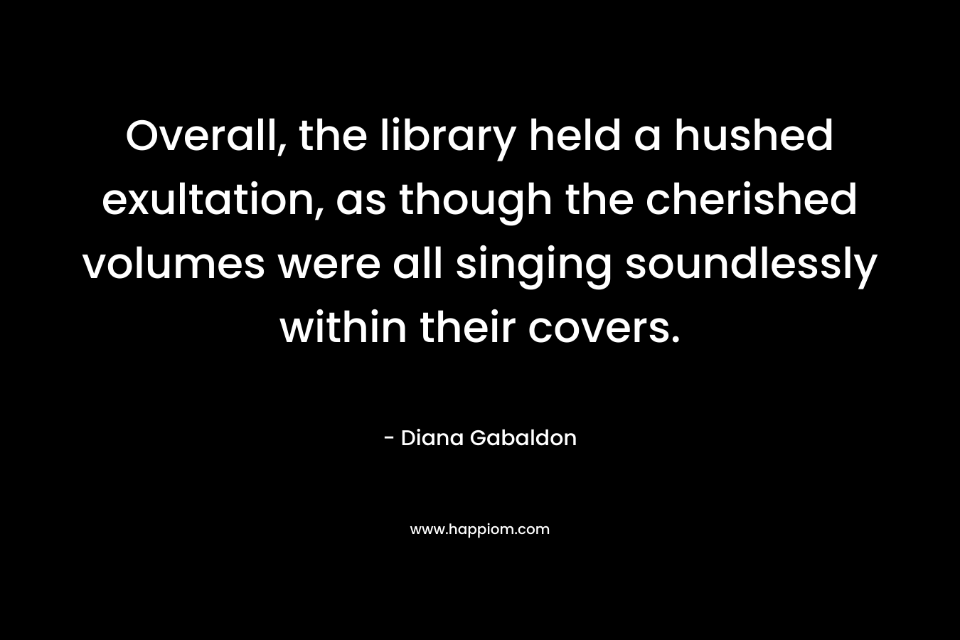 Overall, the library held a hushed exultation, as though the cherished volumes were all singing soundlessly within their covers.