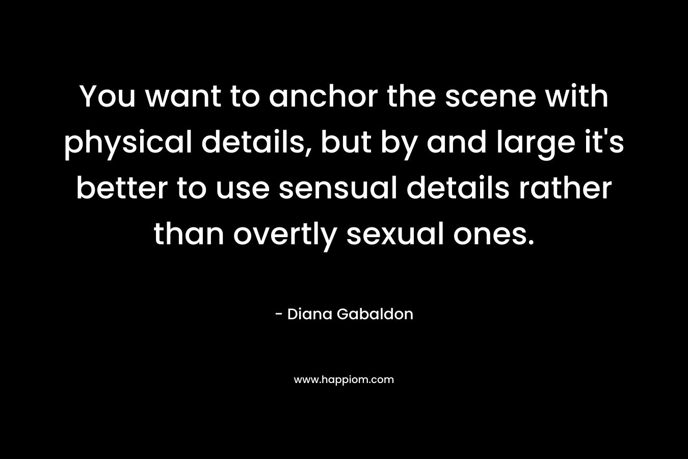 You want to anchor the scene with physical details, but by and large it’s better to use sensual details rather than overtly sexual ones. – Diana Gabaldon